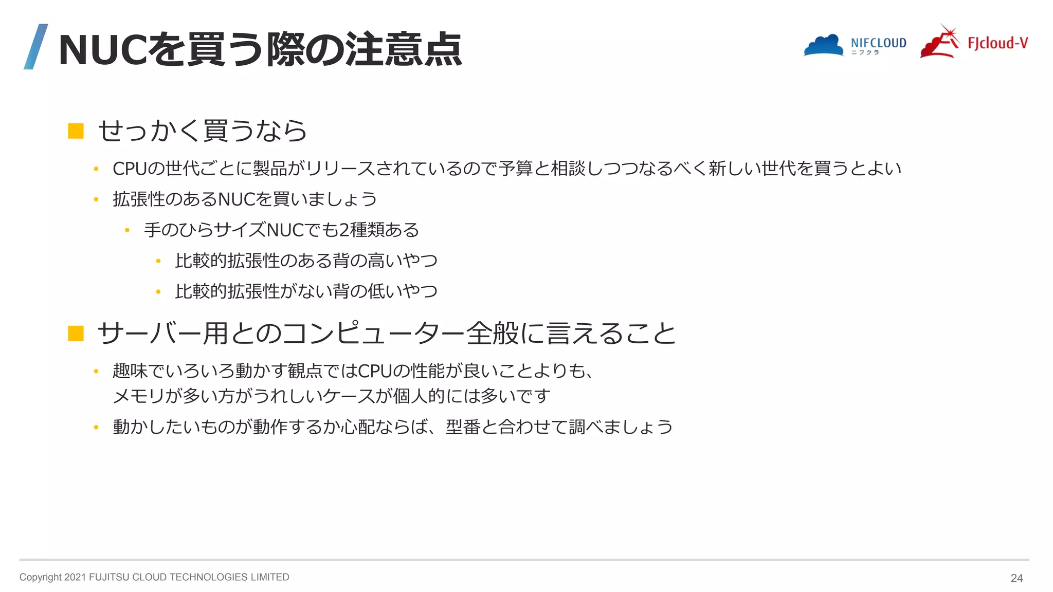 Copyright 2021 FUJITSU CLOUD TECHNOLOGIES LIMITED
NUCを買う際の注意点
 せっかく買うなら
• CPUの世代ごとに製品がリリースされているので予算と相談しつつなるべく新しい世代を買うとよい
• 拡張性のあるNUCを買いましょう
• 手のひらサイズNUCでも2種類ある
• 比較的拡張性のある背の高いやつ
• 比較的拡張性がない背の低いやつ
 サーバー用とのコンピューター全般に言えること
• 趣味でいろいろ動かす観点ではCPUの性能が良いことよりも、
メモリが多い方がうれしいケースが個人的には多いです
• 動かしたいものが動作するか心配ならば、型番と合わせて調べましょう
24
 