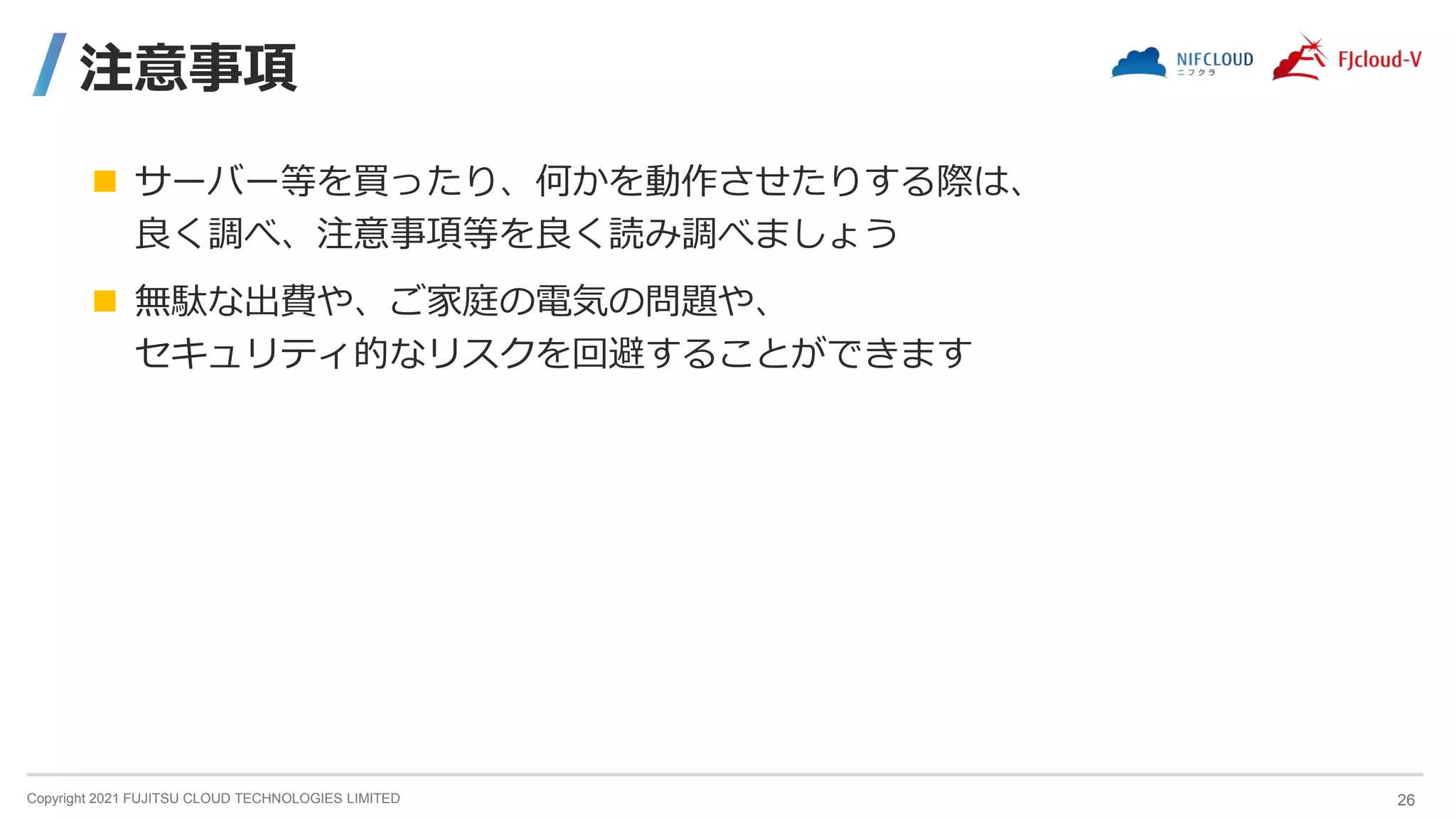 Copyright 2021 FUJITSU CLOUD TECHNOLOGIES LIMITED
注意事項
 サーバー等を買ったり、何かを動作させたりする際は、
良く調べ、注意事項等を良く読み調べましょう
 無駄な出費や、ご家庭の電気の問題や、
セキュリティ的なリスクを回避することができます
26
 