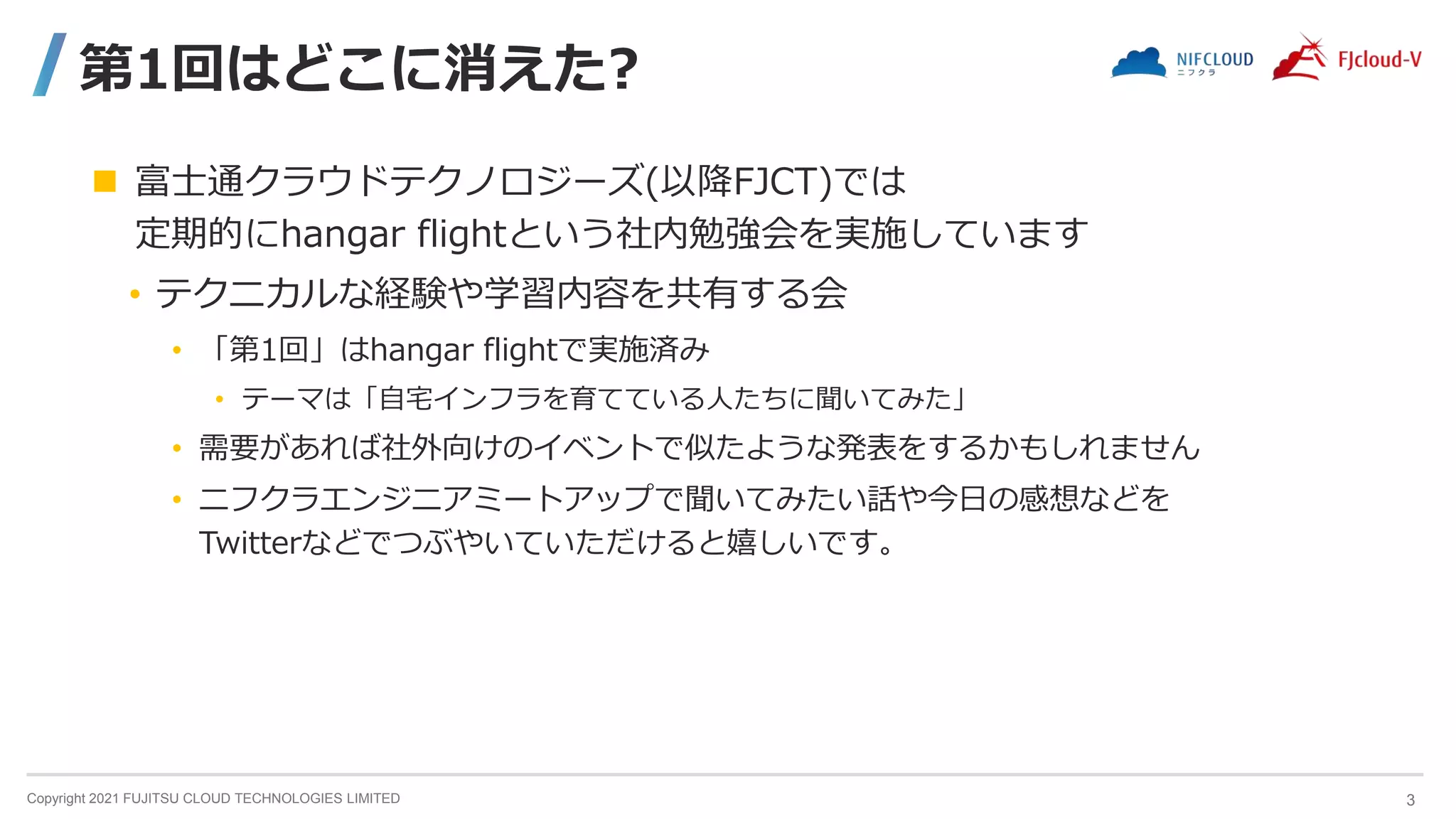 Copyright 2021 FUJITSU CLOUD TECHNOLOGIES LIMITED
第1回はどこに消えた?
 富士通クラウドテクノロジーズ(以降FJCT)では
定期的にhangar flightという社内勉強会を実施しています
• テクニカルな経験や学習内容を共有する会
• 「第1回」はhangar flightで実施済み
• テーマは「自宅インフラを育てている人たちに聞いてみた」
• 需要があれば社外向けのイベントで似たような発表をするかもしれません
• ニフクラエンジニアミートアップで聞いてみたい話や今日の感想などを
Twitterなどでつぶやいていただけると嬉しいです。
3
 