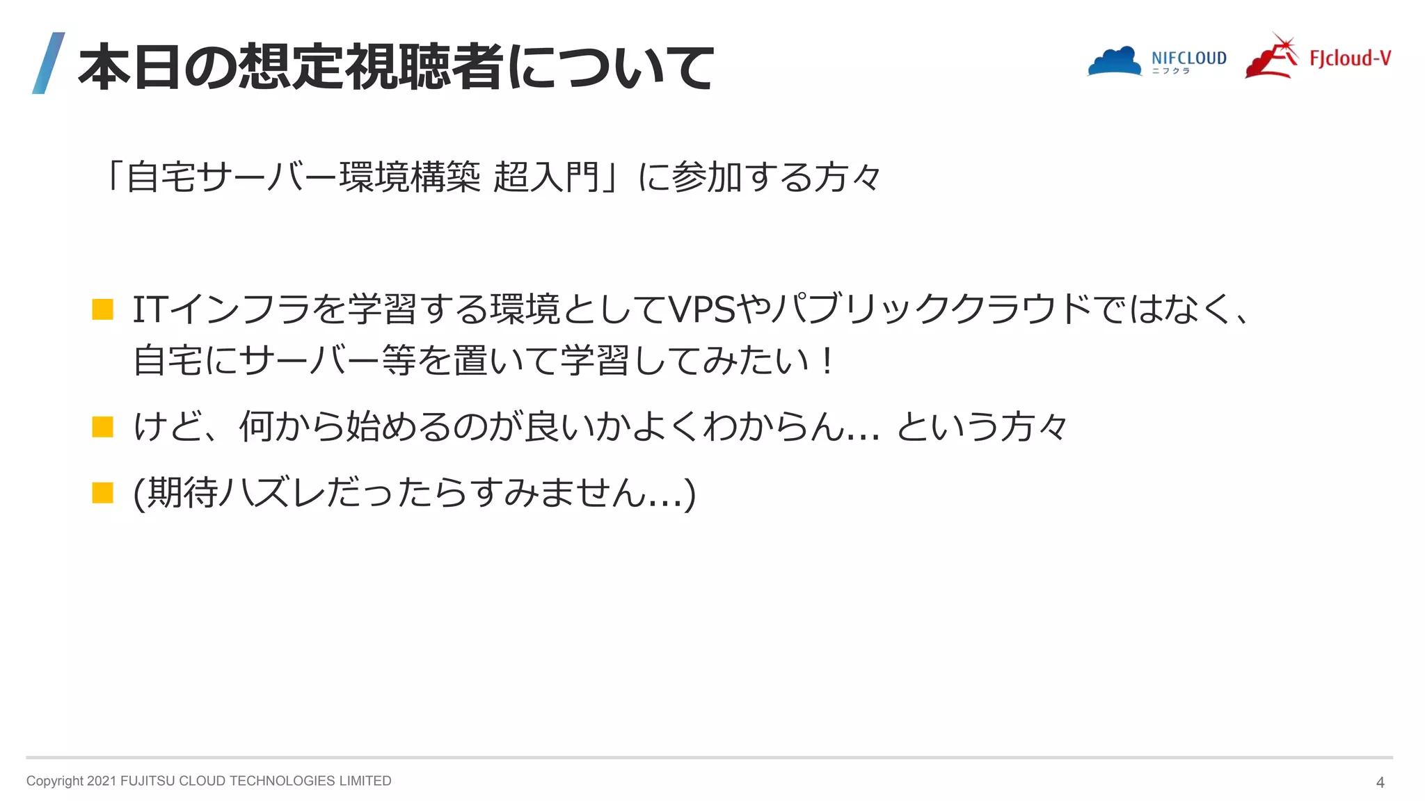 Copyright 2021 FUJITSU CLOUD TECHNOLOGIES LIMITED
本日の想定視聴者について
「自宅サーバー環境構築 超入門」に参加する方々
 ITインフラを学習する環境としてVPSやパブリッククラウドではなく、
自宅にサーバー等を置いて学習してみたい！
 けど、何から始めるのが良いかよくわからん... という方々
 (期待ハズレだったらすみません...)
4
 