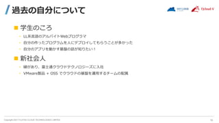 Copyright 2021 FUJITSU CLOUD TECHNOLOGIES LIMITED
過去の自分について
 学生のころ
• LL系言語のアルバイトWebプログラマ
• 自分の作ったプログラムを人にデプロイしてもらうことが多かった
• 自分のアプリを動かす基盤の話が知りたい！
 新社会人
• 縁があり、富士通クラウドテクノロジーズに入社
• VMware製品 + OSS でクラウドの基盤を運用するチームの配属
10
 