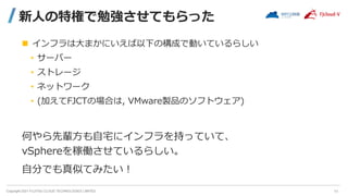 Copyright 2021 FUJITSU CLOUD TECHNOLOGIES LIMITED
新人の特権で勉強させてもらった
 インフラは大まかにいえば以下の構成で動いているらしい
• サーバー
• ストレージ
• ネットワーク
• (加えてFJCTの場合は, VMware製品のソフトウェア)
何やら先輩方も自宅にインフラを持っていて、
vSphereを稼働させているらしい。
自分でも真似てみたい！
11
 