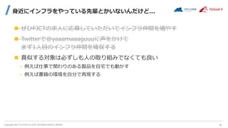 Copyright 2021 FUJITSU CLOUD TECHNOLOGIES LIMITED
身近にインフラをやっている先輩とかいないんだけど...
 ぜひFJCTの求人に応募していただいてインフラ仲間を増やす
 Twitterで@yaaamaaaguuuに声をかけて
まず1人目のインフラ仲間を確保する
 真似する対象は必ずしも人の取り組みでなくても良い
• 例えば仕事で関わりのある製品を自宅でも動かす
• 例えば書籍の環境を自分で再現する
18
 