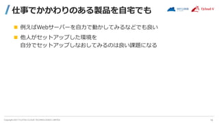 Copyright 2021 FUJITSU CLOUD TECHNOLOGIES LIMITED
仕事でかかわりのある製品を自宅でも
 例えばWebサーバーを自力で動かしてみるなどでも良い
 他人がセットアップした環境を
自分でセットアップしなおしてみるのは良い課題になる
19
 