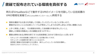Copyright 2021 FUJITSU CLOUD TECHNOLOGIES LIMITED
書籍で配布されている環境を真似する
例えばVirtualboxなどで動作するVMのイメージを付録している技術書の
VMの環境を実機で(PCにLinux等をインストールして)再現する
 環境を構築する大変さを考慮して付録していただいていることが多いので、
書籍が伝えたいことの以前にハードルが発生してしまうのは申し訳ないが良い課題になる
 上手く再現した後に、その環境を利用して技術書の中身を学んでいくと、
構築した環境の問題点(=次の課題)を見つけやすい
 書籍は興味のある/興味の持てそうな技術領域に合わせて探せばよいと思います
• セキュリティ系の技術書に付録されている印象が多いですが、
セキュリティの話題を取り扱うことになるので、
実環境で書籍の内容を動作させる際は、実行しようとしている内容を理解し、
安全だとわかってからにしてください。
20
 