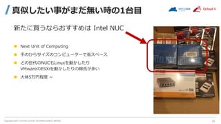 Copyright 2021 FUJITSU CLOUD TECHNOLOGIES LIMITED
真似したい事がまだ無い時の1台目
新たに買うならおすすめは Intel NUC
 Next Unit of Computing
 手のひらサイズのコンピューターで省スペース
 どの世代のNUCもLinuxを動かしたり
VMwareのESXiを動かしたりの報告が多い
 大体5万円程度 ~
23
 