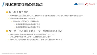 Copyright 2021 FUJITSU CLOUD TECHNOLOGIES LIMITED
NUCを買う際の注意点
 せっかく買うなら
• CPUの世代ごとに製品がリリースされているので予算と相談しつつなるべく新しい世代を買うとよい
• 拡張性のあるNUCを買いましょう
• 手のひらサイズNUCでも2種類ある
• 比較的拡張性のある背の高いやつ
• 比較的拡張性がない背の低いやつ
 サーバー用とのコンピューター全般に言えること
• 趣味でいろいろ動かす観点ではCPUの性能が良いことよりも、
メモリが多い方がうれしいケースが個人的には多いです
• 動かしたいものが動作するか心配ならば、型番と合わせて調べましょう
24
 