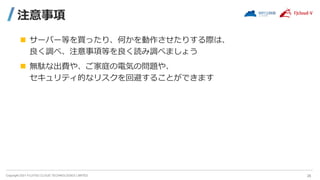 Copyright 2021 FUJITSU CLOUD TECHNOLOGIES LIMITED
注意事項
 サーバー等を買ったり、何かを動作させたりする際は、
良く調べ、注意事項等を良く読み調べましょう
 無駄な出費や、ご家庭の電気の問題や、
セキュリティ的なリスクを回避することができます
26
 