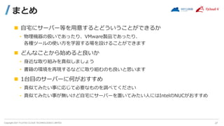 Copyright 2021 FUJITSU CLOUD TECHNOLOGIES LIMITED
まとめ
 自宅にサーバー等を用意するとどういうことができるか
• 物理機器の扱いであったり、VMware製品であったり、
各種ツールの使い方を学習する場を設けることができます
 どんなことから始めると良いか
• 身近な取り組みを真似しましょう
• 書籍の環境を再現するなどに取り組むのも良いと思います
 1台目のサーバーに何がおすすめ
• 真似てみたい事に応じて必要なものを調べてください
• 真似てみたい事が無いけど自宅にサーバーを置いてみたい人にはIntelのNUCがおすすめ
27
 