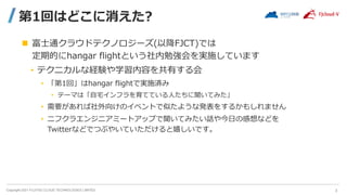 Copyright 2021 FUJITSU CLOUD TECHNOLOGIES LIMITED
第1回はどこに消えた?
 富士通クラウドテクノロジーズ(以降FJCT)では
定期的にhangar flightという社内勉強会を実施しています
• テクニカルな経験や学習内容を共有する会
• 「第1回」はhangar flightで実施済み
• テーマは「自宅インフラを育てている人たちに聞いてみた」
• 需要があれば社外向けのイベントで似たような発表をするかもしれません
• ニフクラエンジニアミートアップで聞いてみたい話や今日の感想などを
Twitterなどでつぶやいていただけると嬉しいです。
3
 
