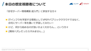 Copyright 2021 FUJITSU CLOUD TECHNOLOGIES LIMITED
本日の想定視聴者について
「自宅サーバー環境構築 超入門」に参加する方々
 ITインフラを学習する環境としてVPSやパブリッククラウドではなく、
自宅にサーバー等を置いて学習してみたい！
 けど、何から始めるのが良いかよくわからん... という方々
 (期待ハズレだったらすみません...)
4
 