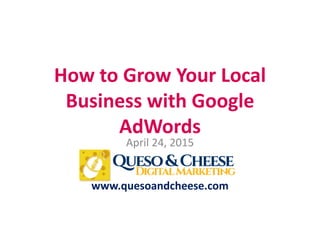 How to Grow Your Local
Business with Google
AdWords
April 24, 2015
www.quesoandcheese.com
 