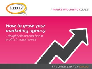 A MARKETING AGENCY GUIDE




How to grow your
marketing agency
- delight clients and boost
profits in tough times




A MARKETING AGENCY GUIDE      If it’s collaborative, it’s in Kahootz
                                                                  1
 