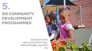 5.
DO COMMUNITY
DEVELOPMENT
PROGRAMMES
Give back to the
community. Plant trees,
make drainages, dig wells
etc
 