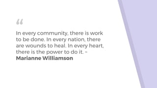 “In every community, there is work
to be done. In every nation, there
are wounds to heal. In every heart,
there is the power to do it. ~
Marianne Williamson
 