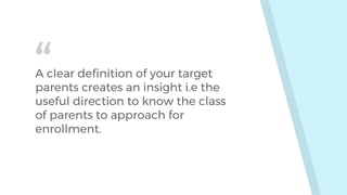 “A clear definition of your target
parents creates an insight i.e the
useful direction to know the class
of parents to approach for
enrollment.
 