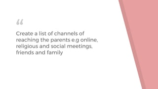 “Create a list of channels of
reaching the parents e.g online,
religious and social meetings,
friends and family
 