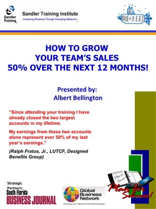 HOW TO GROW  YOUR TEAM’S SALES  50% OVER THE NEXT 12 MONTHS! Presented by:  Albert Bellington Strategic Partners: “ Since attending your training I have already closed the two largest accounts in my lifetime. My earnings from these two accounts alone represent over 50% of my last year’s earnings.” (Ralph Fratus, Jr., LUTCF, Designed Benefits Group) 