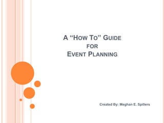 A “How To” Guide for Event Planning Created By: Meghan E. Spillers 
