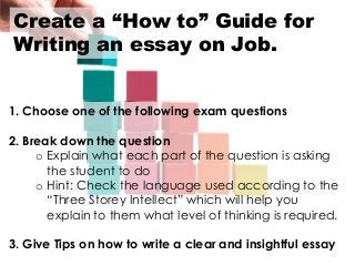 Create a “How to” Guide for
Writing an essay on Job.
1. Choose one of the following exam questions
2. Break down the question
o Explain what each part of the question is asking
the student to do
o Hint: Check the language used according to the
“Three Storey Intellect” which will help you
explain to them what level of thinking is required.
3. Give Tips on how to write a clear and insightful essay
 