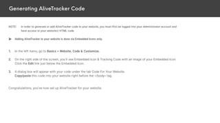 Generating AliveTracker Code
NOTE: In order to generate or add AliveTracker code to your website, you must first be logged into your Administrator account and
have access to your website’s HTML code.
Adding AliveTracker to your website is done via Embedded Icons only.
1. In the left menu, go to Basics > Website, Code & Customize.
2. On the right side of the screen, you’ll see Embedded Icon & Tracking Code with an image of your Embedded Icon.
Click the Edit link just below the Embedded Icon.
3. A dialog box will appear with your code under the tab Code For Your Website.
Copy/paste this code into your website right before the </body> tag.
Congratulations, you’ve now set up AliveTracker for your website.
 