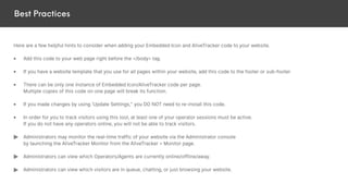 Best Practices
Here are a few helpful hints to consider when adding your Embedded Icon and AliveTracker code to your website.
• Add this code to your web page right before the </body> tag.
• If you have a website template that you use for all pages within your website, add this code to the footer or sub-footer.
• There can be only one instance of Embedded Icon/AliveTracker code per page.
Multiple copies of this code on one page will break its function.
• If you made changes by using ‘Update Settings,” you DO NOT need to re-install this code.
• In order for you to track visitors using this tool, at least one of your operator sessions must be active.
If you do not have any operators online, you will not be able to track visitors.
Administrators may monitor the real-time traffic of your website via the Administrator console
by launching the AliveTracker Monitor from the AliveTracker > Monitor page.
Administrators can view which Operators/Agents are currently online/offline/away.
Administrators can view which visitors are in queue, chatting, or just browsing your website.
 
