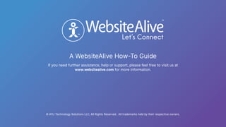 A WebsiteAlive How-To Guide
TM
TM
© AYU Technology Solutions LLC, All Rights Reserved. All trademarks held by their respective owners.
If you need further assistance, help or support, please feel free to visit us at
www.websitealive.com for more information.
 