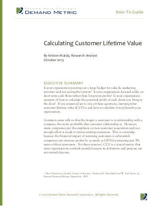 How-To Guide
© 2013 Demand Metric Research Corporation. All Rights Reserved.
Calculating Customer Lifetime Value
By Kristen Maida, Research Analyst
October 2013
EXECUTIVE SUMMARY
Is your organization pouring out a large budget for sales & marketing
activities and not seeing the returns? Is your organization focused solely on
short term cash flows rather than long term profits? Is your organization
unaware of how to calculate the potential profit of each client you bring in
the door? If you answered yes to any of these questions, learning what
customer lifetime value (CLV) is and how to calculate it may benefit your
organization.
Common sense tells us that the longer a customer is in relationship with a
company, the more profitable that customer relationship is. However,
many companies put the emphasis on new customer acquisition and not
enough effort is made to retain existing customers. This is a mistake,
because the financial impact of retaining customers is substantial:
companies can increase profits by as much as 100% by retaining just 5%
more of their customers. For these reasons¹, CLV is a crucial metric that
most organizations overlook mainly because its definition and purpose are
not entirely known.
¹ “Zero Defections: Quality Comes to Services”, Frederick F. Reichheld and W. Earl Sasser, Jr.,
Harvard Business Review, September, 1990.
 