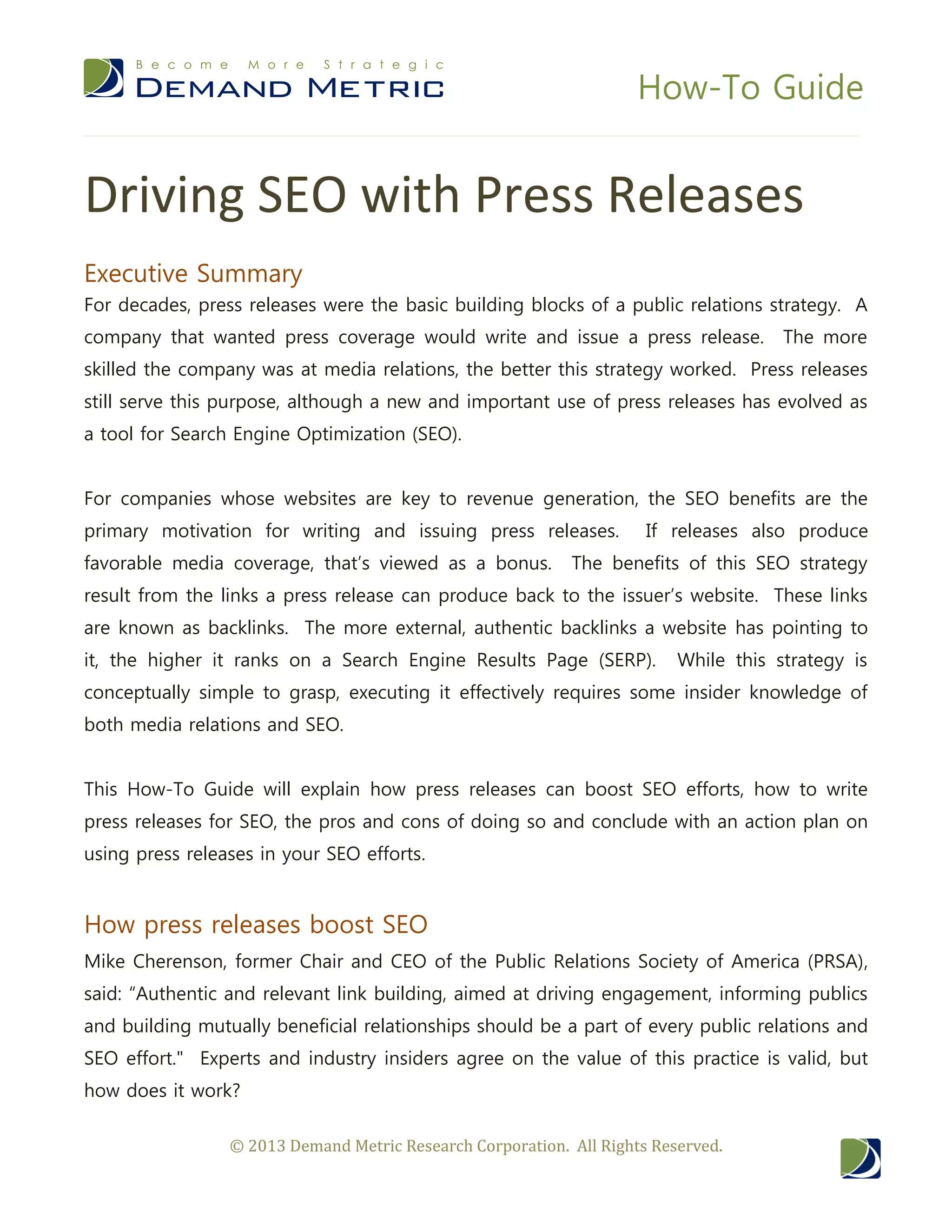 How-To Guide
© 2013 Demand Metric Research Corporation. All Rights Reserved.
Driving SEO with Press Releases
Executive Summary
For decades, press releases were the basic building blocks of a public relations strategy. A
company that wanted press coverage would write and issue a press release. The more
skilled the company was at media relations, the better this strategy worked. Press releases
still serve this purpose, although a new and important use of press releases has evolved as
a tool for Search Engine Optimization (SEO).
For companies whose websites are key to revenue generation, the SEO benefits are the
primary motivation for writing and issuing press releases. If releases also produce
favorable media coverage, that’s viewed as a bonus. The benefits of this SEO strategy
result from the links a press release can produce back to the issuer’s website. These links
are known as backlinks. The more external, authentic backlinks a website has pointing to
it, the higher it ranks on a Search Engine Results Page (SERP). While this strategy is
conceptually simple to grasp, executing it effectively requires some insider knowledge of
both media relations and SEO.
This How-To Guide will explain how press releases can boost SEO efforts, how to write
press releases for SEO, the pros and cons of doing so and conclude with an action plan on
using press releases in your SEO efforts.
How press releases boost SEO
Mike Cherenson, former Chair and CEO of the Public Relations Society of America (PRSA),
said: “Authentic and relevant link building, aimed at driving engagement, informing publics
and building mutually beneficial relationships should be a part of every public relations and
SEO effort." Experts and industry insiders agree on the value of this practice is valid, but
how does it work?
 