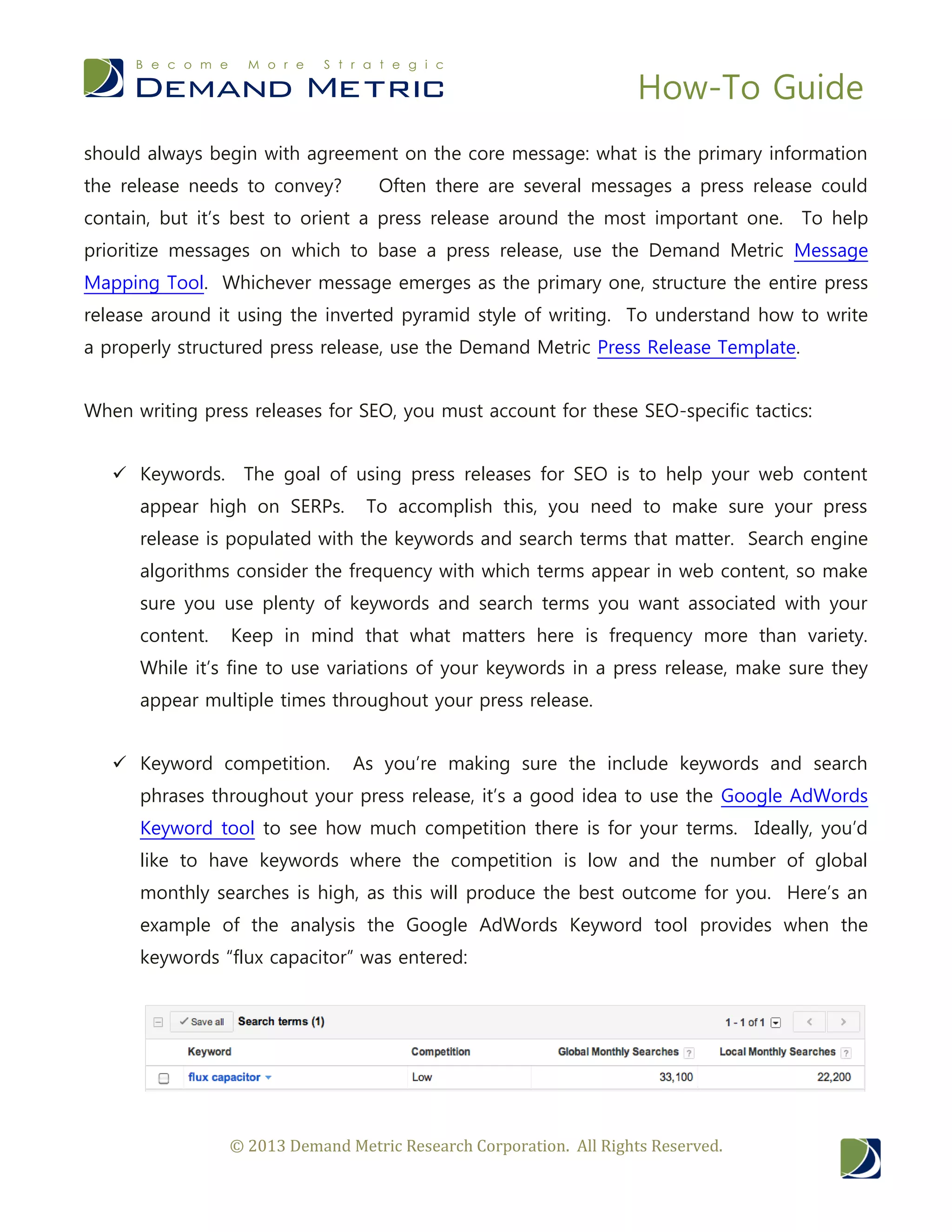 How-To Guide
© 2013 Demand Metric Research Corporation. All Rights Reserved.
should always begin with agreement on the core message: what is the primary information
the release needs to convey? Often there are several messages a press release could
contain, but it’s best to orient a press release around the most important one. To help
prioritize messages on which to base a press release, use the Demand Metric Message
Mapping Tool. Whichever message emerges as the primary one, structure the entire press
release around it using the inverted pyramid style of writing. To understand how to write
a properly structured press release, use the Demand Metric Press Release Template.
When writing press releases for SEO, you must account for these SEO-specific tactics:
 Keywords. The goal of using press releases for SEO is to help your web content
appear high on SERPs. To accomplish this, you need to make sure your press
release is populated with the keywords and search terms that matter. Search engine
algorithms consider the frequency with which terms appear in web content, so make
sure you use plenty of keywords and search terms you want associated with your
content. Keep in mind that what matters here is frequency more than variety.
While it’s fine to use variations of your keywords in a press release, make sure they
appear multiple times throughout your press release.
 Keyword competition. As you’re making sure the include keywords and search
phrases throughout your press release, it’s a good idea to use the Google AdWords
Keyword tool to see how much competition there is for your terms. Ideally, you’d
like to have keywords where the competition is low and the number of global
monthly searches is high, as this will produce the best outcome for you. Here’s an
example of the analysis the Google AdWords Keyword tool provides when the
keywords “flux capacitor” was entered:
 