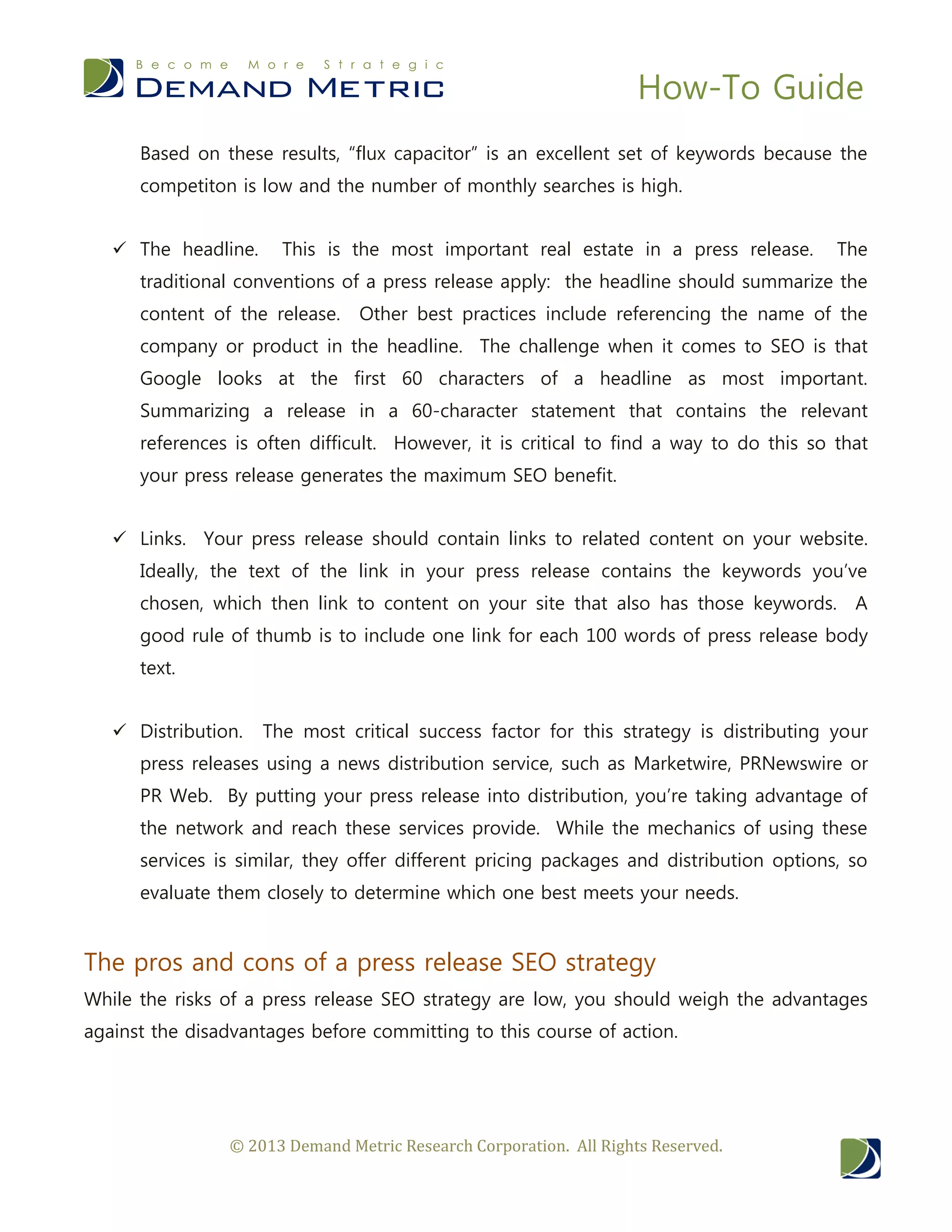 How-To Guide
© 2013 Demand Metric Research Corporation. All Rights Reserved.
Based on these results, “flux capacitor” is an excellent set of keywords because the
competiton is low and the number of monthly searches is high.
 The headline. This is the most important real estate in a press release. The
traditional conventions of a press release apply: the headline should summarize the
content of the release. Other best practices include referencing the name of the
company or product in the headline. The challenge when it comes to SEO is that
Google looks at the first 60 characters of a headline as most important.
Summarizing a release in a 60-character statement that contains the relevant
references is often difficult. However, it is critical to find a way to do this so that
your press release generates the maximum SEO benefit.
 Links. Your press release should contain links to related content on your website.
Ideally, the text of the link in your press release contains the keywords you’ve
chosen, which then link to content on your site that also has those keywords. A
good rule of thumb is to include one link for each 100 words of press release body
text.
 Distribution. The most critical success factor for this strategy is distributing your
press releases using a news distribution service, such as Marketwire, PRNewswire or
PR Web. By putting your press release into distribution, you’re taking advantage of
the network and reach these services provide. While the mechanics of using these
services is similar, they offer different pricing packages and distribution options, so
evaluate them closely to determine which one best meets your needs.
The pros and cons of a press release SEO strategy
While the risks of a press release SEO strategy are low, you should weigh the advantages
against the disadvantages before committing to this course of action.
 