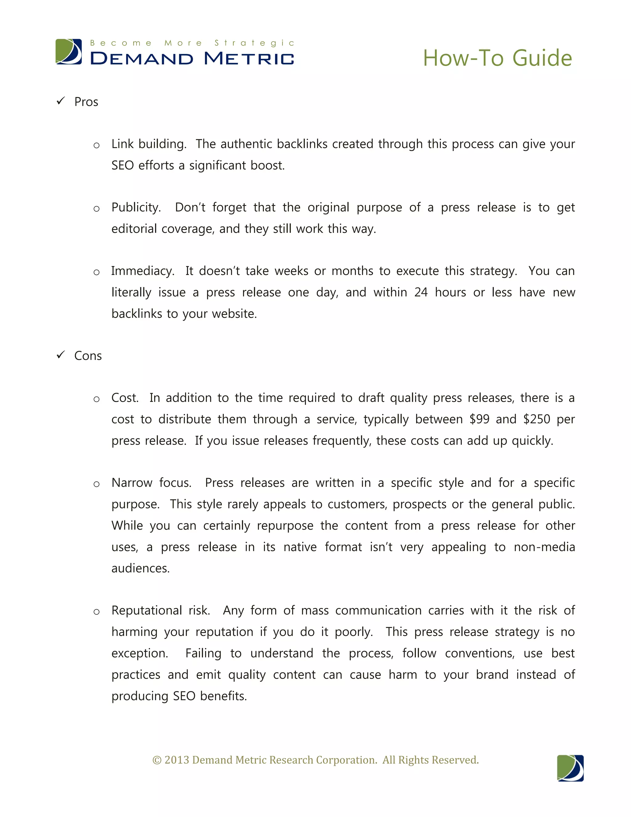 How-To Guide
© 2013 Demand Metric Research Corporation. All Rights Reserved.
 Pros
o Link building. The authentic backlinks created through this process can give your
SEO efforts a significant boost.
o Publicity. Don’t forget that the original purpose of a press release is to get
editorial coverage, and they still work this way.
o Immediacy. It doesn’t take weeks or months to execute this strategy. You can
literally issue a press release one day, and within 24 hours or less have new
backlinks to your website.
 Cons
o Cost. In addition to the time required to draft quality press releases, there is a
cost to distribute them through a service, typically between $99 and $250 per
press release. If you issue releases frequently, these costs can add up quickly.
o Narrow focus. Press releases are written in a specific style and for a specific
purpose. This style rarely appeals to customers, prospects or the general public.
While you can certainly repurpose the content from a press release for other
uses, a press release in its native format isn’t very appealing to non-media
audiences.
o Reputational risk. Any form of mass communication carries with it the risk of
harming your reputation if you do it poorly. This press release strategy is no
exception. Failing to understand the process, follow conventions, use best
practices and emit quality content can cause harm to your brand instead of
producing SEO benefits.
 
