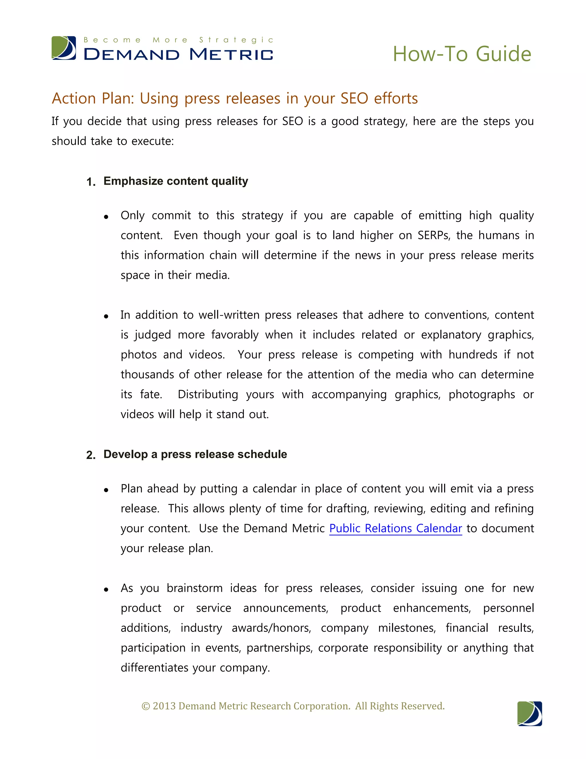 How-To Guide
© 2013 Demand Metric Research Corporation. All Rights Reserved.
Action Plan: Using press releases in your SEO efforts
If you decide that using press releases for SEO is a good strategy, here are the steps you
should take to execute:
1. Emphasize content quality
 Only commit to this strategy if you are capable of emitting high quality
content. Even though your goal is to land higher on SERPs, the humans in
this information chain will determine if the news in your press release merits
space in their media.
 In addition to well-written press releases that adhere to conventions, content
is judged more favorably when it includes related or explanatory graphics,
photos and videos. Your press release is competing with hundreds if not
thousands of other release for the attention of the media who can determine
its fate. Distributing yours with accompanying graphics, photographs or
videos will help it stand out.
2. Develop a press release schedule
 Plan ahead by putting a calendar in place of content you will emit via a press
release. This allows plenty of time for drafting, reviewing, editing and refining
your content. Use the Demand Metric Public Relations Calendar to document
your release plan.
 As you brainstorm ideas for press releases, consider issuing one for new
product or service announcements, product enhancements, personnel
additions, industry awards/honors, company milestones, financial results,
participation in events, partnerships, corporate responsibility or anything that
differentiates your company.
 