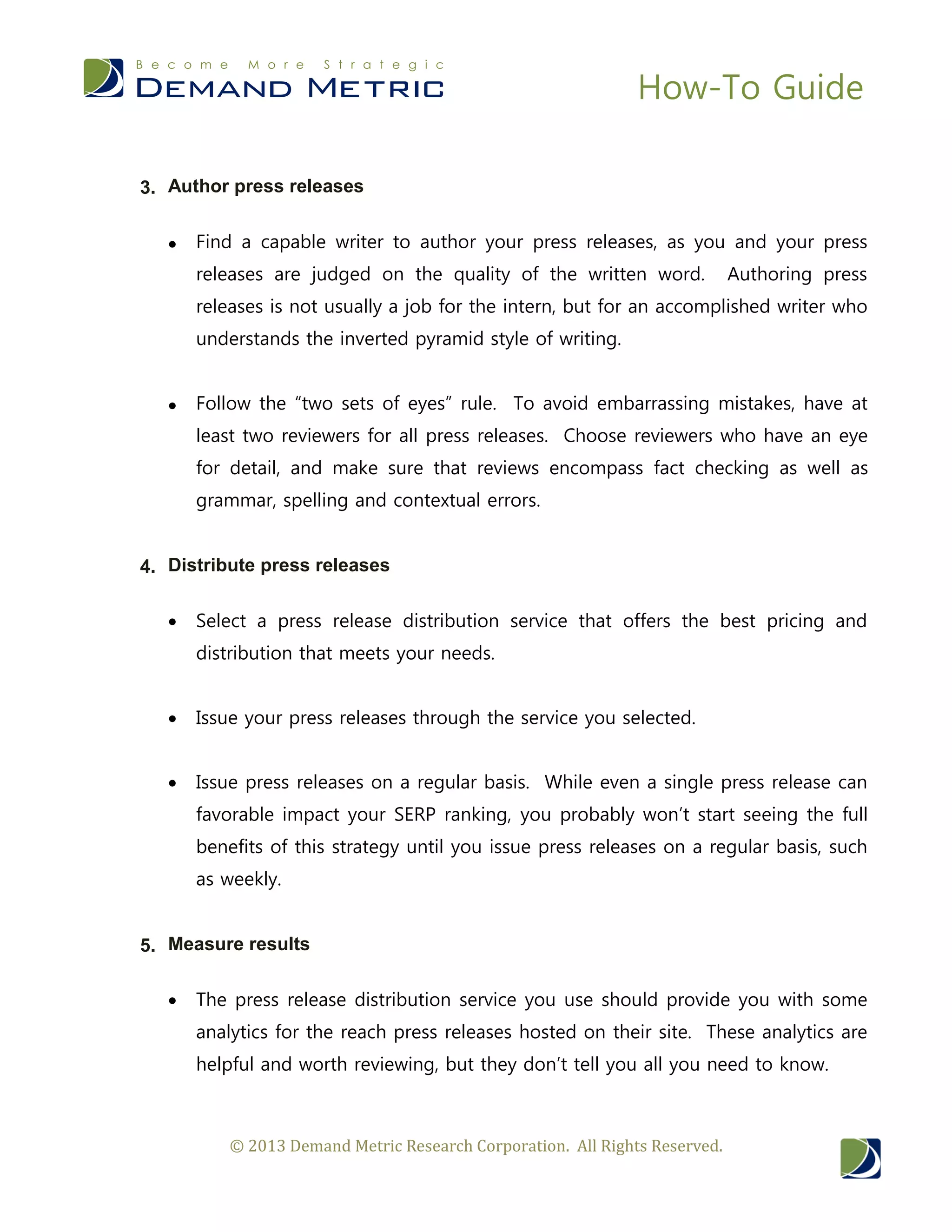 How-To Guide
© 2013 Demand Metric Research Corporation. All Rights Reserved.
3. Author press releases
 Find a capable writer to author your press releases, as you and your press
releases are judged on the quality of the written word. Authoring press
releases is not usually a job for the intern, but for an accomplished writer who
understands the inverted pyramid style of writing.
 Follow the “two sets of eyes” rule. To avoid embarrassing mistakes, have at
least two reviewers for all press releases. Choose reviewers who have an eye
for detail, and make sure that reviews encompass fact checking as well as
grammar, spelling and contextual errors.
4. Distribute press releases
 Select a press release distribution service that offers the best pricing and
distribution that meets your needs.
 Issue your press releases through the service you selected.
 Issue press releases on a regular basis. While even a single press release can
favorable impact your SERP ranking, you probably won’t start seeing the full
benefits of this strategy until you issue press releases on a regular basis, such
as weekly.
5. Measure results
 The press release distribution service you use should provide you with some
analytics for the reach press releases hosted on their site. These analytics are
helpful and worth reviewing, but they don’t tell you all you need to know.
 