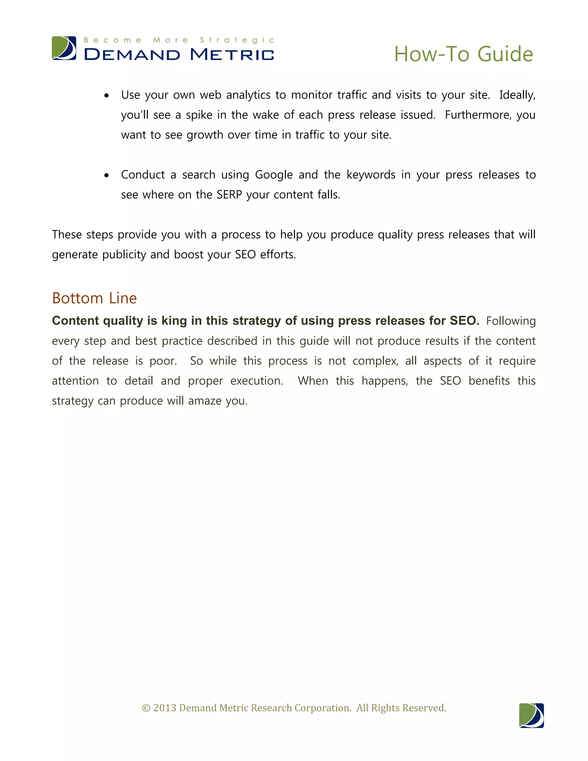How-To Guide
© 2013 Demand Metric Research Corporation. All Rights Reserved.
 Use your own web analytics to monitor traffic and visits to your site. Ideally,
you’ll see a spike in the wake of each press release issued. Furthermore, you
want to see growth over time in traffic to your site.
 Conduct a search using Google and the keywords in your press releases to
see where on the SERP your content falls.
These steps provide you with a process to help you produce quality press releases that will
generate publicity and boost your SEO efforts.
Bottom Line
Content quality is king in this strategy of using press releases for SEO. Following
every step and best practice described in this guide will not produce results if the content
of the release is poor. So while this process is not complex, all aspects of it require
attention to detail and proper execution. When this happens, the SEO benefits this
strategy can produce will amaze you.
 