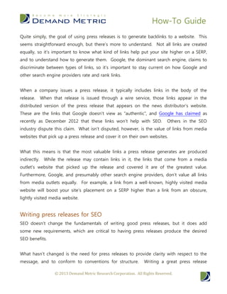 How-To Guide
© 2013 Demand Metric Research Corporation. All Rights Reserved.
Quite simply, the goal of using press releases is to generate backlinks to a website. This
seems straightforward enough, but there’s more to understand. Not all links are created
equally, so it’s important to know what kind of links help put your site higher on a SERP,
and to understand how to generate them. Google, the dominant search engine, claims to
discriminate between types of links, so it’s important to stay current on how Google and
other search engine providers rate and rank links.
When a company issues a press release, it typically includes links in the body of the
release. When that release is issued through a wire service, those links appear in the
distributed version of the press release that appears on the news distributor’s website.
These are the links that Google doesn’t view as “authentic”, and Google has claimed as
recently as December 2012 that these links won’t help with SEO. Others in the SEO
industry dispute this claim. What isn’t disputed, however, is the value of links from media
websites that pick up a press release and cover it on their own websites.
What this means is that the most valuable links a press release generates are produced
indirectly. While the release may contain links in it, the links that come from a media
outlet’s website that picked up the release and covered it are of the greatest value.
Furthermore, Google, and presumably other search engine providers, don’t value all links
from media outlets equally. For example, a link from a well-known, highly visited media
website will boost your site’s placement on a SERP higher than a link from an obscure,
lightly visited media website.
Writing press releases for SEO
SEO doesn’t change the fundamentals of writing good press releases, but it does add
some new requirements, which are critical to having press releases produce the desired
SEO benefits.
What hasn’t changed is the need for press releases to provide clarity with respect to the
message, and to conform to conventions for structure. Writing a great press release
 