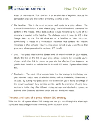 How-To Guide
© 2013 Demand Metric Research Corporation. All Rights Reserved.
Based on these results, “flux capacitor” is an excellent set of keywords because the
competiton is low and the number of monthly searches is high.
 The headline. This is the most important real estate in a press release. The
traditional conventions of a press release apply: the headline should summarize the
content of the release. Other best practices include referencing the name of the
company or product in the headline. The challenge when it comes to SEO is that
Google looks at the first 60 characters of a headline as most important.
Summarizing a release in a 60-character statement that contains the relevant
references is often difficult. However, it is critical to find a way to do this so that
your press release generates the maximum SEO benefit.
 Links. Your press release should contain links to related content on your website.
Ideally, the text of the link in your press release contains the keywords you’ve
chosen, which then link to content on your site that also has those keywords. A
good rule of thumb is to include one link for each 100 words of press release body
text.
 Distribution. The most critical success factor for this strategy is distributing your
press releases using a news distribution service, such as Marketwire, PRNewswire or
PR Web. By putting your press release into distribution, you’re taking advantage of
the network and reach these services provide. While the mechanics of using these
services is similar, they offer different pricing packages and distribution options, so
evaluate them closely to determine which one best meets your needs.
The pros and cons of a press release SEO strategy
While the risks of a press release SEO strategy are low, you should weigh the advantages
against the disadvantages before committing to this course of action.
 