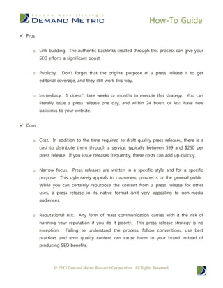How-To Guide
© 2013 Demand Metric Research Corporation. All Rights Reserved.
 Pros
o Link building. The authentic backlinks created through this process can give your
SEO efforts a significant boost.
o Publicity. Don’t forget that the original purpose of a press release is to get
editorial coverage, and they still work this way.
o Immediacy. It doesn’t take weeks or months to execute this strategy. You can
literally issue a press release one day, and within 24 hours or less have new
backlinks to your website.
 Cons
o Cost. In addition to the time required to draft quality press releases, there is a
cost to distribute them through a service, typically between $99 and $250 per
press release. If you issue releases frequently, these costs can add up quickly.
o Narrow focus. Press releases are written in a specific style and for a specific
purpose. This style rarely appeals to customers, prospects or the general public.
While you can certainly repurpose the content from a press release for other
uses, a press release in its native format isn’t very appealing to non-media
audiences.
o Reputational risk. Any form of mass communication carries with it the risk of
harming your reputation if you do it poorly. This press release strategy is no
exception. Failing to understand the process, follow conventions, use best
practices and emit quality content can cause harm to your brand instead of
producing SEO benefits.
 