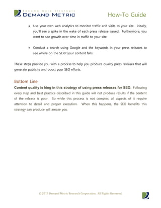 How-To Guide
© 2013 Demand Metric Research Corporation. All Rights Reserved.
 Use your own web analytics to monitor traffic and visits to your site. Ideally,
you’ll see a spike in the wake of each press release issued. Furthermore, you
want to see growth over time in traffic to your site.
 Conduct a search using Google and the keywords in your press releases to
see where on the SERP your content falls.
These steps provide you with a process to help you produce quality press releases that will
generate publicity and boost your SEO efforts.
Bottom Line
Content quality is king in this strategy of using press releases for SEO. Following
every step and best practice described in this guide will not produce results if the content
of the release is poor. So while this process is not complex, all aspects of it require
attention to detail and proper execution. When this happens, the SEO benefits this
strategy can produce will amaze you.
 
