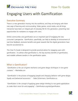 How-To Guide
© 2014 Demand Metric Research Corporation. All Rights Reserved.
Engaging Users with Gamification
By Kristen Maida, Research Analyst
EXECUTIVE SUMMARY
With a new generation moving into the workforce, new mindsets and
technologies are moving in with them. Video games, social media, and
all things interactive have been an integral part of everyday life for this
generation, now beginning their careers and developing increased buying
power as consumers. Engaging this new generation and those
generations to follow will be a key challenge for businesses in the near
future. Online communities and gamification are an important part of
engaging the new consumer perspective. Gamification, specifically, can
help to develop an environment of real-time feedback, exclusive benefits
and great rewards that the digital generations have become accustomed
to.
This How-To Guide is designed to provide practical advice for engaging
users with gamification. This guide outlines what gamification is, the key
business benefits of gamification, and notable software vendors in the
gamification space.
WHAT IS GAMIFICATION?
“Gamification is the use of game mechanics and game design techniques
in non-game contexts.” – Mashable.com
“Gamification is the process of engaging people and changing behavior
with game design, loyalty and behavioral economics.” - Gabe
Zichermann, Gamification.co
“Gamification is the concept of applying game design thinking to non-
game applications to make them more fun and engaging” –
Gamification.org/wiki/gamification
 