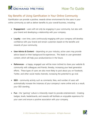 How-To Guide
© 2014 Demand Metric Research Corporation. All Rights Reserved.
KEY BENEFITS OF GAMIFICATION
Gamification can provide a positive, rewards-driven environment for the
users in your community as well as deliver benefits to your overall
business, including:
 Engagement – while engaging in your community, users will be
engaging with your brand and developing a relationship with your
company.
 Loyalty – over time, users continuously engaging with your
company with develop confidence with your brand and remain
customers based on the benefits and rewards of your community.
 User Advice & Content – depending on your industry, active
users may provide advice based on their background &
experiences. This could also lead to user-generated content, which
could aid your product/service in the future.
 References – a happy, engaged client will be more inclined to
share your website & community with colleagues and friends,
thereby, increasing your bandwidth with lead generation. These
types of clients are also more likely to post about you on
Facebook, Twitter, and other social media meaning you could go
viral!
 SEO – community activity will automatically increase your SEO
standings as more comments, likes, and users will increase the
instances of your company’s name.
 Fun – the “gaming” culture is inherently meant to provide
entertainment. Creating badges, levels, leaderboards, and rewards
will facilitate an enjoyable experience for your users and ensure a
gratifying association with your company.
 Revenue – all of the benefits listed above will essentially sum up
to increasing your revenue. Engaged, satisfied clients are more
likely to remain faithful to a specific brand (renewal revenue) and
share your benefits with others (new revenue).
KEY GAMIFICATION VENDORS
There are gamification software vendors that serve almost every business
sector and can accommodate any business needs, such as community
 