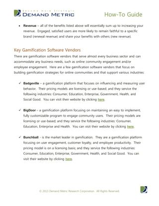 How-To Guide
© 2014 Demand Metric Research Corporation. All Rights Reserved.
engagement and/or employee engagement. Here are a few gamification
software vendors that focus on building gamification for communities
and that support various industries:
 Badgeville – a gamification platform that focuses on
influencing and measuring user behavior. Their pricing models
are licensing or use-based; and they service the following
industries: Consumer, Education, Enterprise, Government,
Health, and Social Good. You can visit their website by
clicking .here
 BigDoor – a gamification platform focusing on maintaining an
easy to implement, fully customizable program to engage
community users. Their pricing models are licensing or use-
based; and they service the following industries: Consumer,
Education, Enterprise and Health. You can visit their website
by clicking .here
 Bunchball - is the market leader in gamification. They are a
gamification platform focusing on user engagement, customer
loyalty, and employee productivity. Their pricing model is on a
licensing basis; and they service the following industries:
Consumer, Education, Enterprise, Government, Health, and
Social Good. You can visit their website by clicking .here
ACTION PLAN
1. Review additional resources on gamification – Visit these
websites to learn more: http://www.gamification.co/ and
http://mashable.com/category/gamification/.
2. Prepare yourself for a new initiative – before developing your
gamification plan, you will want to ensure that your marketing
strategy for the upcoming year is clear. Utilize our Marketing
Strategy Plan Methodology and our MarCom Plan Methodology
to get your company prepared for any new marketing initiatives
such as this.
3. Develop a plan – when implementing a Gamification Strategy
Plan, consider the following: Vision, Objectives, Your
Community, Engaging Your Users, Budget, & Measuring ROI.
 
