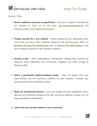 How-To Guide
© 2014 Demand Metric Research Corporation. All Rights Reserved.
4. Select a gamification platform/software vendor – there are
vendors that cover every industry and can customize a platform
for your company. Consider your business needs before
selecting a vendor.
5. Begin the development process – once your budget has been
established and you’ve selected a vendor, you can begin
gamification development.
6. Launch the new ‘gaming’ features in your community.
BOTTOM LINE
Gamification within online communities is a growing industry and
may become booming as the digital generations continue to advance
in their careers. A growing number of businesses are considering
community development with gamification components to encourage
client engagement, attract new clients, increase and mature their overall
brand. Obtaining knowledge on this topic and developing a gamification
strategy for your company will serve your bottom line in the future.
 