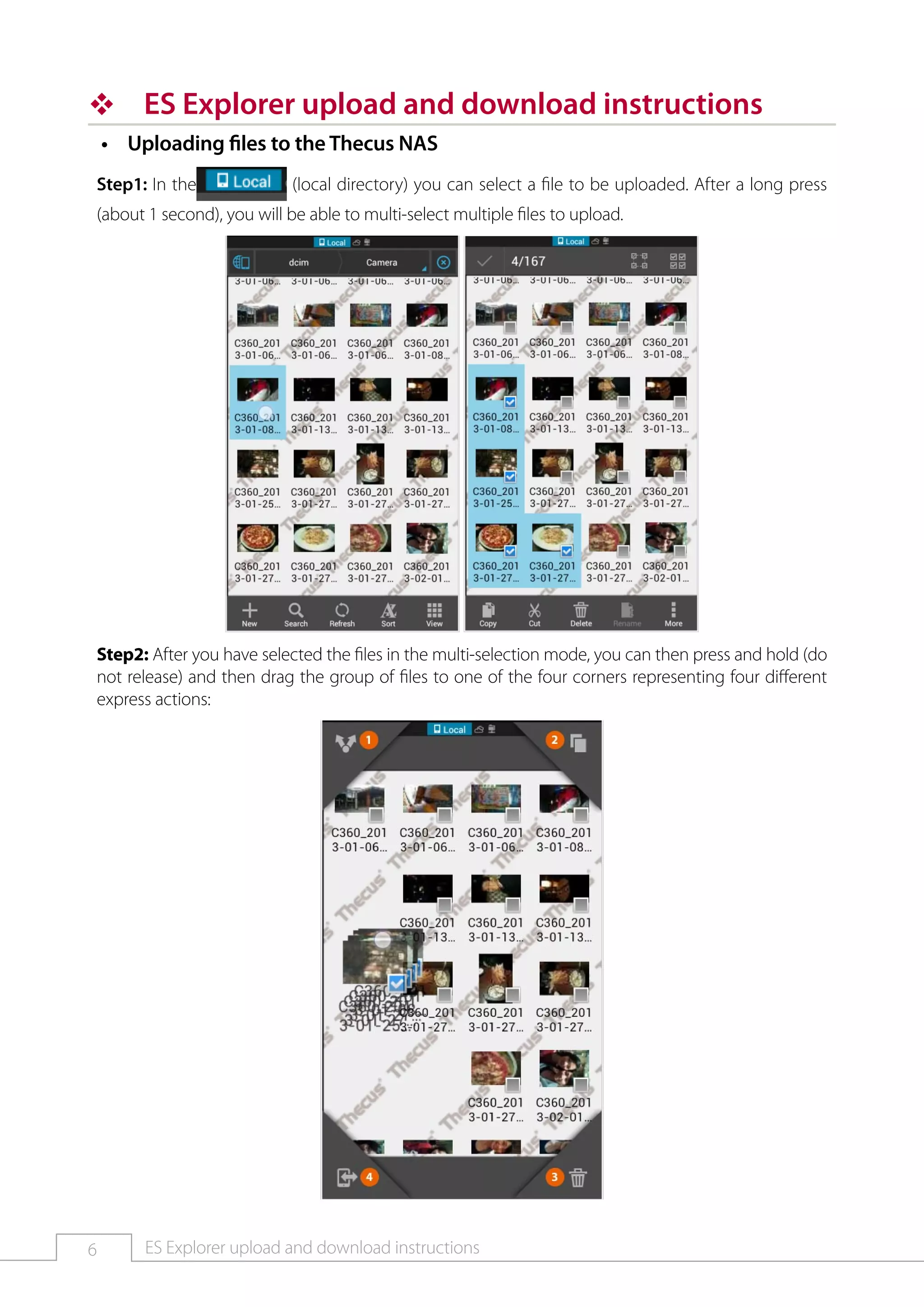6 ES Explorer upload and download instructions
™™ ES Explorer upload and download instructions
Uploading files to the Thecus NAS••
Step1: In the (local directory) you can select a file to be uploaded. After a long press
(about 1 second), you will be able to multi-select multiple files to upload.
Step2: After you have selected the files in the multi-selection mode, you can then press and hold (do
not release) and then drag the group of files to one of the four corners representing four different
express actions:
 