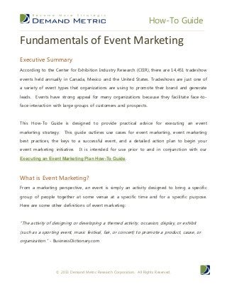 How-To Guide
© 2013 Demand Metric Research Corporation. All Rights Reserved.
Fundamentals of Event Marketing
Executive Summary
According to the Center for Exhibition Industry Research (CEIR), there are 14,451 tradeshow
events held annually in Canada, Mexico and the United States. Tradeshows are just one of
a variety of event types that organizations are using to promote their brand and generate
leads. Events have strong appeal for many organizations because they facilitate face-to-
face interaction with large groups of customers and prospects.
This How-To Guide is designed to provide practical advice for executing an event
marketing strategy. This guide outlines use cases for event marketing, event marketing
best practices, the keys to a successful event, and a detailed action plan to begin your
event marketing initiative. It is intended for use prior to and in conjunction with our
Executing an Event Marketing Plan How-To Guide.
What is Event Marketing?
From a marketing perspective, an event is simply an activity designed to bring a specific
group of people together at some venue at a specific time and for a specific purpose.
Here are some other definitions of event marketing:
“The activity of designing or developing a themed activity, occasion, display, or exhibit
(such as a sporting event, music festival, fair, or concert) to promote a product, cause, or
organization.” - BusinessDictionary.com
 