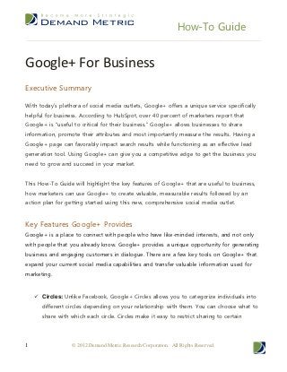How-To Guide


Google+ For Business
Executive Summary

With today’s plethora of social media outlets, Google+ offers a unique service specifically
helpful for business. According to HubSpot, over 40 percent of marketers report that
Google+ is “useful to critical for their business.” Google+ allows businesses to share
information, promote their attributes and most importantly measure the results. Having a
Google+ page can favorably impact search results while functioning as an effective lead
generation tool. Using Google+ can give you a competitive edge to get the business you
need to grow and succeed in your market.


This How-To Guide will highlight the key features of Google+ that are useful to business,
how marketers can use Google+ to create valuable, measurable results followed by an
action plan for getting started using this new, comprehensive social media outlet.


Key Features Google+ Provides
Google+ is a place to connect with people who have like-minded interests, and not only
with people that you already know. Google+ provides a unique opportunity for generating
business and engaging customers in dialogue. There are a few key tools on Google+ that
expand your current social media capabilities and transfer valuable information used for
marketing.



     Circles: Unlike Facebook, Google+ Circles allows you to categorize individuals into
       different circles depending on your relationship with them. You can choose what to
       share with which each circle. Circles make it easy to restrict sharing to certain




1                  © 2012 Demand Metric Research Corporation. All Rights Reserved.
 