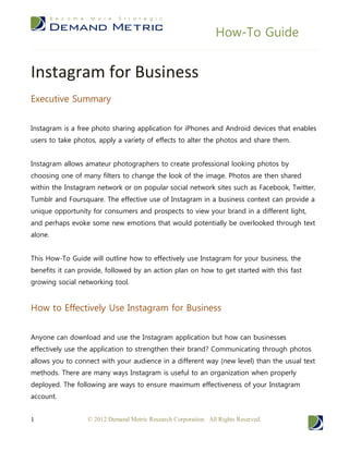How-To Guide


Instagram for Business
Executive Summary


Instagram is a free photo sharing application for iPhones and Android devices that enables
users to take photos, apply a variety of effects to alter the photos and share them.


Instagram allows amateur photographers to create professional looking photos by
choosing one of many filters to change the look of the image. Photos are then shared
within the Instagram network or on popular social network sites such as Facebook, Twitter,
Tumblr and Foursquare. The effective use of Instagram in a business context can provide a
unique opportunity for consumers and prospects to view your brand in a different light,
and perhaps evoke some new emotions that would potentially be overlooked through text
alone.


This How-To Guide will outline how to effectively use Instagram for your business, the
benefits it can provide, followed by an action plan on how to get started with this fast
growing social networking tool.


How to Effectively Use Instagram for Business


Anyone can download and use the Instagram application but how can businesses
effectively use the application to strengthen their brand? Communicating through photos
allows you to connect with your audience in a different way (new level) than the usual text
methods. There are many ways Instagram is useful to an organization when properly
deployed. The following are ways to ensure maximum effectiveness of your Instagram
account.


1                 © 2012 Demand Metric Research Corporation. All Rights Reserved.
 