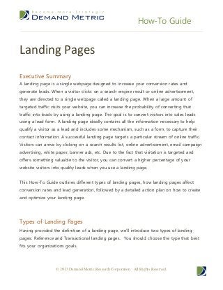How-To Guide


Landing Pages
Executive Summary
A landing page is a single webpage designed to increase your conversion rates and
generate leads. When a visitor clicks on a search engine result or online advertisement,
they are directed to a single webpage called a landing page. When a large amount of
targeted traffic visits your website, you can increase the probability of converting that
traffic into leads by using a landing page. The goal is to convert visitors into sales leads
using a lead form. A landing page ideally contains all the information necessary to help
qualify a visitor as a lead and includes some mechanism, such as a form, to capture their
contact information. A successful landing page targets a particular stream of online traffic.
Visitors can arrive by clicking on a search results list, online advertisement, email campaign
advertising, white paper, banner ads, etc. Due to the fact that visitation is targeted and
offers something valuable to the visitor, you can convert a higher percentage of your
website visitors into quality leads when you use a landing page.


This How-To Guide outlines different types of landing pages, how landing pages affect
conversion rates and lead generation, followed by a detailed action plan on how to create
and optimize your landing page.




Types of Landing Pages
Having provided the definition of a landing page, we’ll introduce two types of landing
pages: Reference and Transactional landing pages. You should choose the type that best
fits your organizations goals.




                   © 2013 Demand Metric Research Corporation. All Rights Reserved.
 
