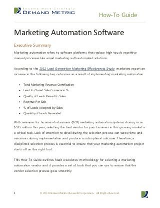 How-To Guide


Marketing Automation Software
Executive Summary
Marketing automation refers to software platforms that replace high-touch, repetitive
manual processes like email marketing with automated solutions.


According to the 2012 Lead Generation Marketing Effectiveness Study, marketers report an
increase in the following key outcomes as a result of implementing marketing automation:


       Total Marketing Revenue Contribution
       Lead to Closed Sale Conversion %
       Quality of Leads Passed to Sales
       Revenue Per Sale
       % of Leads Accepted by Sales
       Quantity of Leads Generated


With revenues for business-to-business (B2B) marketing automation systems closing in on
$525 million this year, selecting the best vendor for your business in this growing market is
a critical task. Lack of attention to detail during the selection process can waste time and
resources during implementation and produce a sub-optimal outcome. Therefore, a
disciplined selection process is essential to ensure that your marketing automation project
starts off on the right foot.


This How-To Guide outlines Raab Associates’ methodology for selecting a marketing
automation vendor and it provides a set of tools that you can use to ensure that the
vendor selection process goes smoothly.




1                   © 2012 Demand Metric Research Corporation. All Rights Reserved.
 