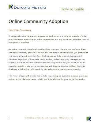 How-To Guide


Online Community Adoption
Executive Summary

Creating and maintaining an online presence has become a priority for marketers. Today,
many businesses are turning to online communities as a way to connect with ideal users of
their product or service.


An online community develops from identifying common interests your audience shares
about your company, product or service. You can analyze the information you gather from
your community and use it to inform the business and help make strategic product
decisions. Regardless of how social media evolves, online community management can
continue to deliver valuable customer interaction experiences for your brand. As many
marketers seek to create online communities and drive participation in them, the initial
challenge is finding the right people to join and promote your online community.


This How-To Guide will provide tips to help you develop an audience, increase usage and
craft an action plan with tactics to help you drive adoption for your online community.




1                  © 2012 Demand Metric Research Corporation. All Rights Reserved.
 